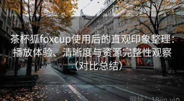 茶杯狐foxcup使用后的直观印象整理：播放体验、清晰度与资源完整性观察（对比总结）