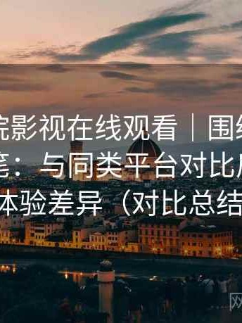 蜂鸟影院影视在线观看｜围绕体验展开的随笔：与同类平台对比后的真实体验差异（对比总结）