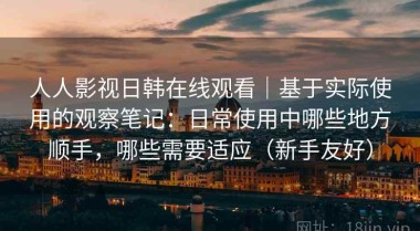 人人影视日韩在线观看｜基于实际使用的观察笔记：日常使用中哪些地方顺手，哪些需要适应（新手友好）