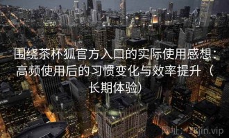 围绕茶杯狐官方入口的实际使用感想：高频使用后的习惯变化与效率提升（长期体验）