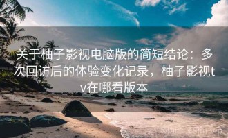 关于柚子影视电脑版的简短结论：多次回访后的体验变化记录，柚子影视tv在哪看版本