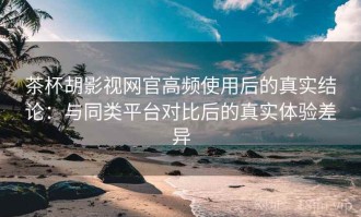 茶杯胡影视网官高频使用后的真实结论：与同类平台对比后的真实体验差异