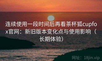 连续使用一段时间后再看茶杯狐cupfox官网：新旧版本变化点与使用影响（长期体验）