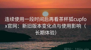连续使用一段时间后再看茶杯狐cupfox官网：新旧版本变化点与使用影响（长期体验）