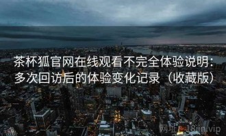 茶杯狐官网在线观看不完全体验说明：多次回访后的体验变化记录（收藏版）