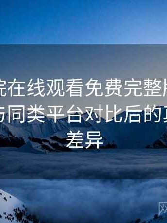 星辰影院在线观看免费完整版值得收藏吗？与同类平台对比后的真实体验差异