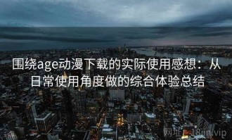 围绕age动漫下载的实际使用感想：从日常使用角度做的综合体验总结