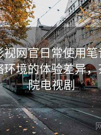 茶杯胡影视网官日常使用笔记：适配不同网络环境的体验差异，茶杯狐影院电视剧