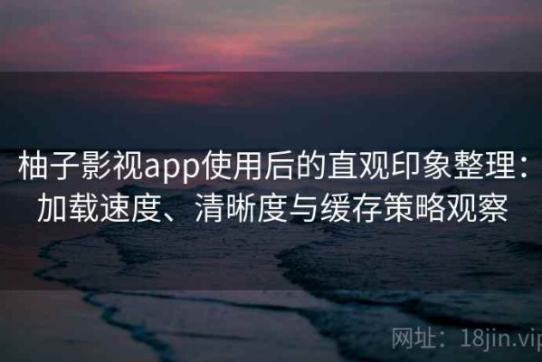 柚子影视app使用后的直观印象整理：加载速度、清晰度与缓存策略观察