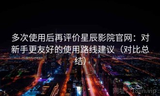 多次使用后再评价星辰影院官网：对新手更友好的使用路线建议（对比总结）