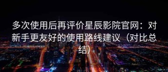 多次使用后再评价星辰影院官网：对新手更友好的使用路线建议（对比总结）