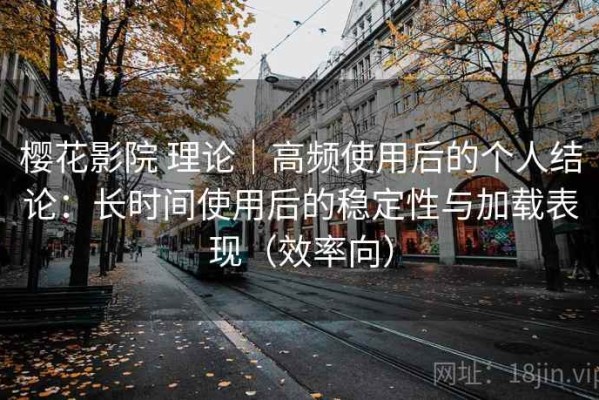 樱花影院 理论｜高频使用后的个人结论：长时间使用后的稳定性与加载表现（效率向）