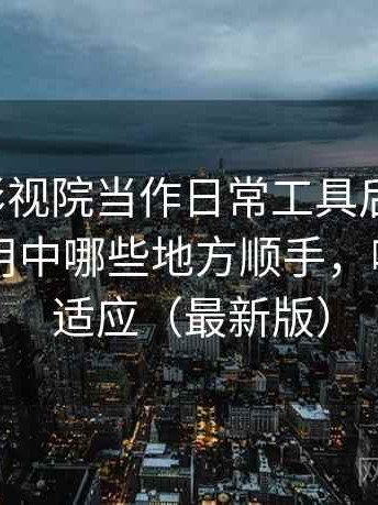 把柚子影视院当作日常工具后的感受：日常使用中哪些地方顺手，哪些需要适应（最新版）