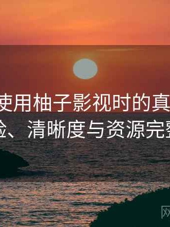 第一次使用柚子影视时的真实感受：播放体验、清晰度与资源完整性观察