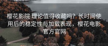 樱花影院 理论值得收藏吗？长时间使用后的稳定性与加载表现，樱花电影官方官网