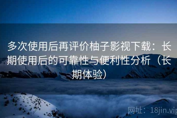 多次使用后再评价柚子影视下载：长期使用后的可靠性与便利性分析（长期体验）