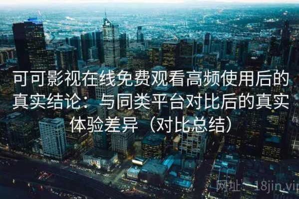 可可影视在线免费观看高频使用后的真实结论：与同类平台对比后的真实体验差异（对比总结）