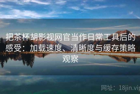 把茶杯胡影视网官当作日常工具后的感受：加载速度、清晰度与缓存策略观察
