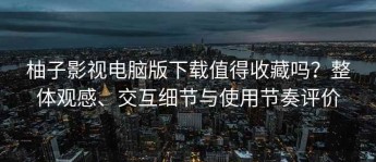 柚子影视电脑版下载值得收藏吗？整体观感、交互细节与使用节奏评价