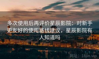 多次使用后再评价星辰影院：对新手更友好的使用路线建议，星辰影院有人知道吗