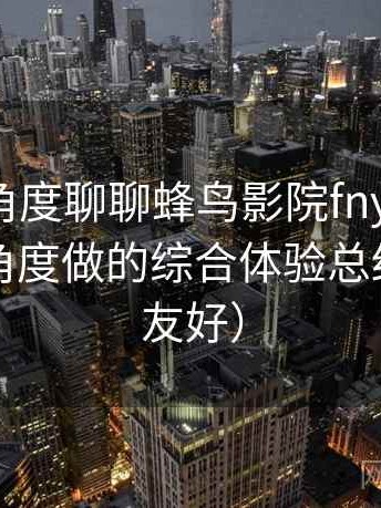 从用户角度聊聊蜂鸟影院fnyy：从日常使用角度做的综合体验总结（新手友好）