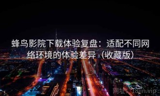 蜂鸟影院下载体验复盘：适配不同网络环境的体验差异（收藏版）