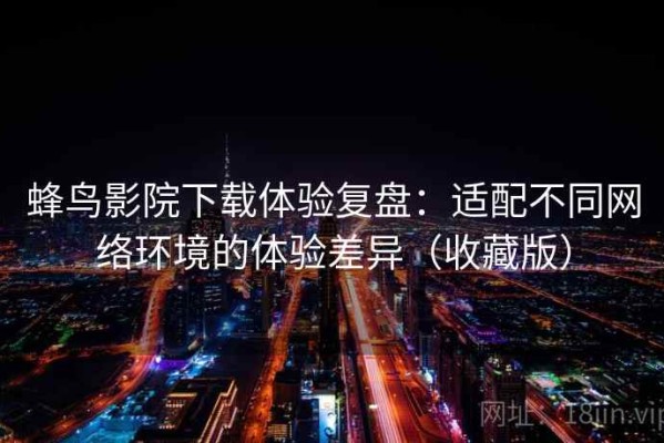 蜂鸟影院下载体验复盘：适配不同网络环境的体验差异（收藏版）