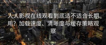 人人影视在线观看到底适不适合长期用？加载速度、清晰度与缓存策略观察