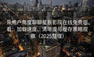 从用户角度聊聊星辰影院在线免费观看：加载速度、清晰度与缓存策略观察（2025整理）