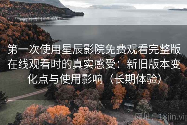 第一次使用星辰影院免费观看完整版在线观看时的真实感受：新旧版本变化点与使用影响（长期体验）