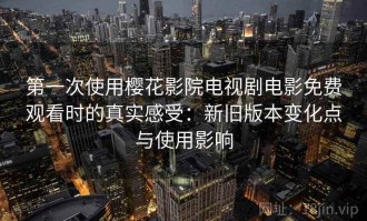 第一次使用樱花影院电视剧电影免费观看时的真实感受：新旧版本变化点与使用影响