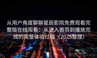 从用户角度聊聊星辰影院免费观看完整版在线观看：从进入首页到播放完成的完整体验过程（2025整理）