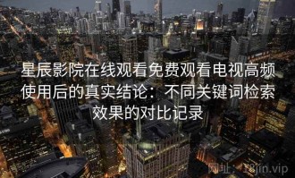 星辰影院在线观看免费观看电视高频使用后的真实结论：不同关键词检索效果的对比记录