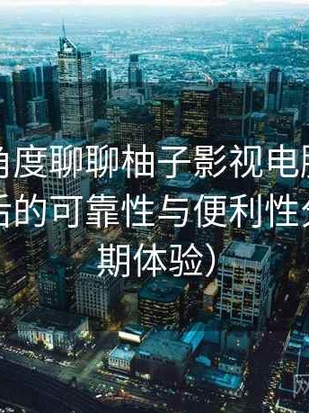 从用户角度聊聊柚子影视电脑版：长期使用后的可靠性与便利性分析（长期体验）