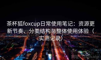 茶杯狐foxcup日常使用笔记：资源更新节奏、分类结构与整体使用体验（实测记录）