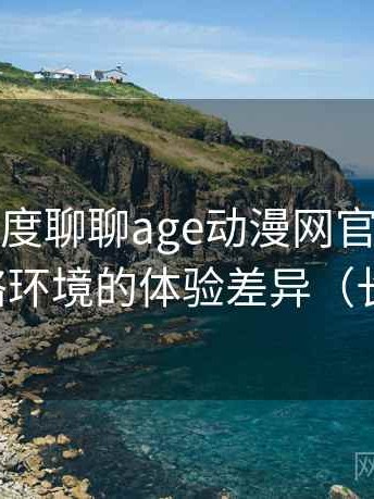 从用户角度聊聊age动漫网官网：适配不同网络环境的体验差异（长期体验）