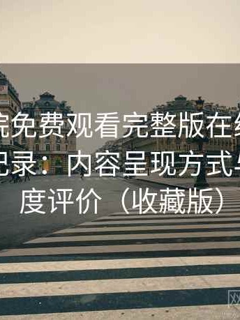 星辰影院免费观看完整版在线观看完整体验记录：内容呈现方式与信息密度评价（收藏版）