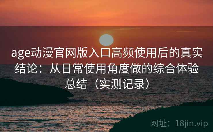 age动漫官网版入口高频使用后的真实结论：从日常使用角度做的综合体验总结（实测记录）