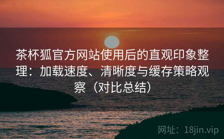 茶杯狐官方网站使用后的直观印象整理：加载速度、清晰度与缓存策略观察（对比总结）