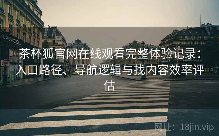 茶杯狐官网在线观看完整体验记录：入口路径、导航逻辑与找内容效率评估