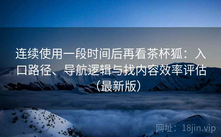 连续使用一段时间后再看茶杯狐：入口路径、导航逻辑与找内容效率评估（最新版）
