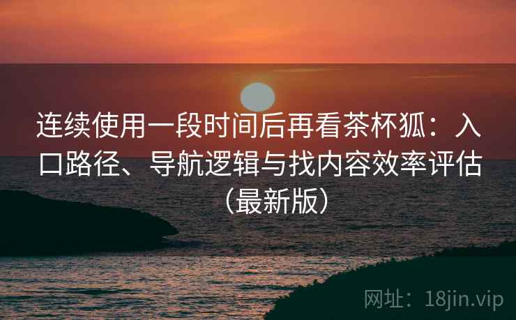 连续使用一段时间后再看茶杯狐：入口路径、导航逻辑与找内容效率评估（最新版）