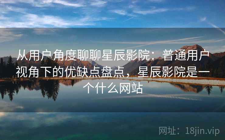 从用户角度聊聊星辰影院：普通用户视角下的优缺点盘点，星辰影院是一个什么网站