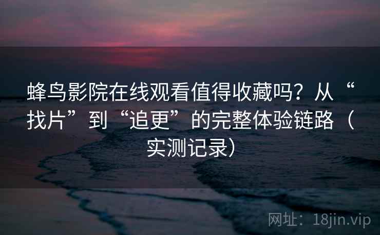 蜂鸟影院在线观看值得收藏吗？从“找片”到“追更”的完整体验链路（实测记录）