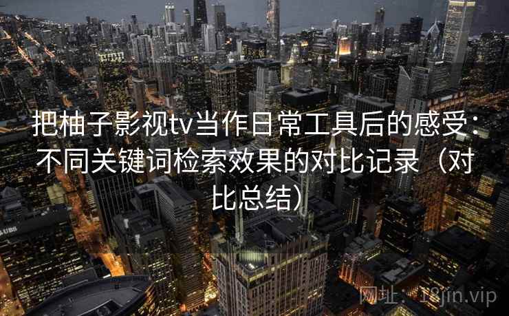 把柚子影视tv当作日常工具后的感受：不同关键词检索效果的对比记录（对比总结）