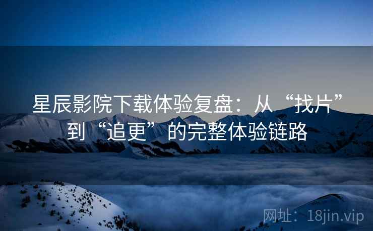 星辰影院下载体验复盘：从“找片”到“追更”的完整体验链路