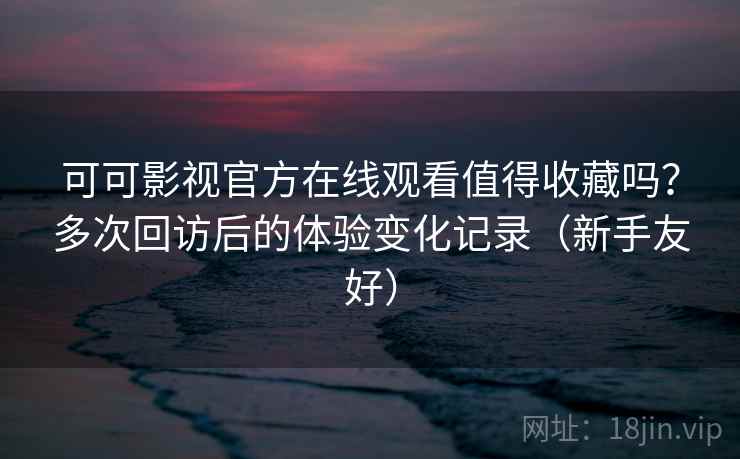 可可影视官方在线观看值得收藏吗？多次回访后的体验变化记录（新手友好）
