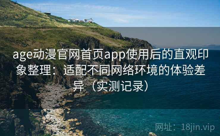 age动漫官网首页app使用后的直观印象整理：适配不同网络环境的体验差异（实测记录）