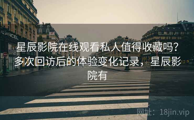 星辰影院在线观看私人值得收藏吗？多次回访后的体验变化记录，星辰影院有