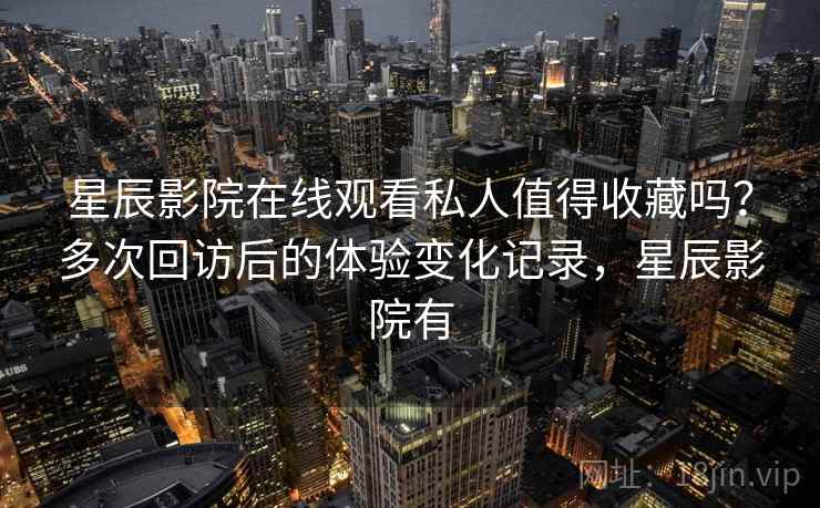 星辰影院在线观看私人值得收藏吗？多次回访后的体验变化记录，星辰影院有